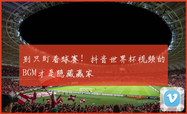 别只盯着球赛！抖音世界杯视频的BGM才是隐藏赢家