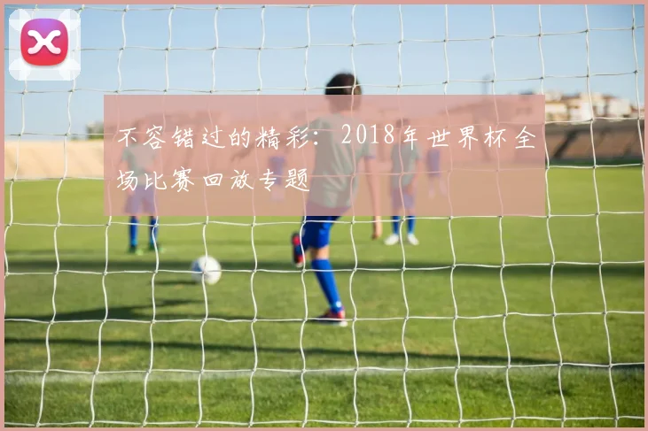 不容错过的精彩：2018年世界杯全场比赛回放专题