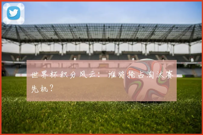 世界杯积分风云：谁将抢占淘汰赛先机？