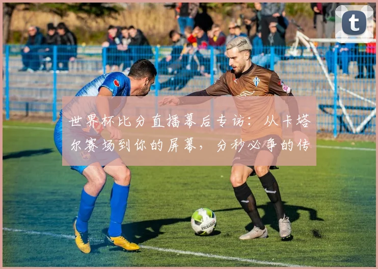 世界杯比分直播幕后专访:从卡塔尔赛场到你的屏幕,分秒必争的传输之旅