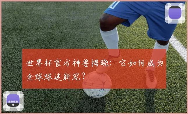世界杯官方神兽揭晓：它如何成为全球球迷新宠？