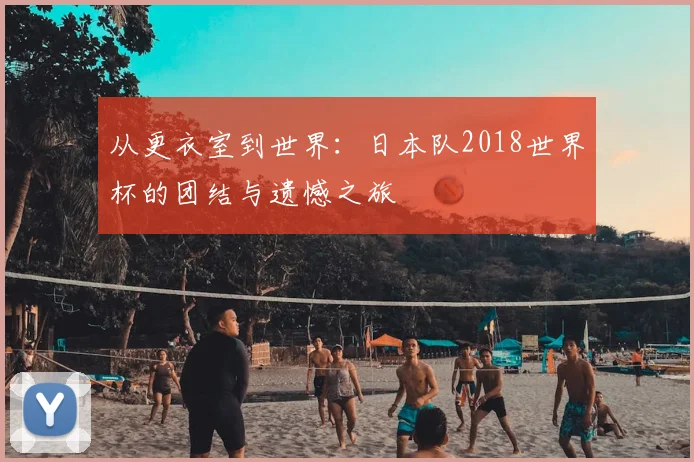 从更衣室到世界：日本队2018世界杯的团结与遗憾之旅