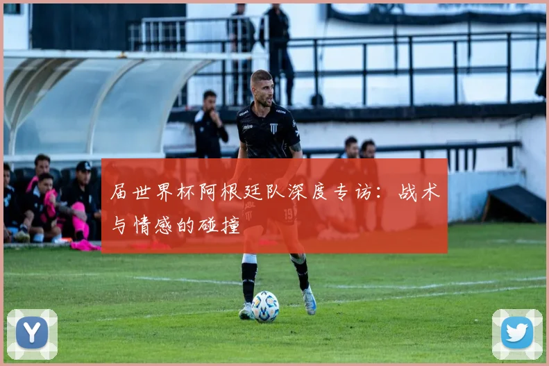 届世界杯阿根廷队深度专访：战术与情感的碰撞