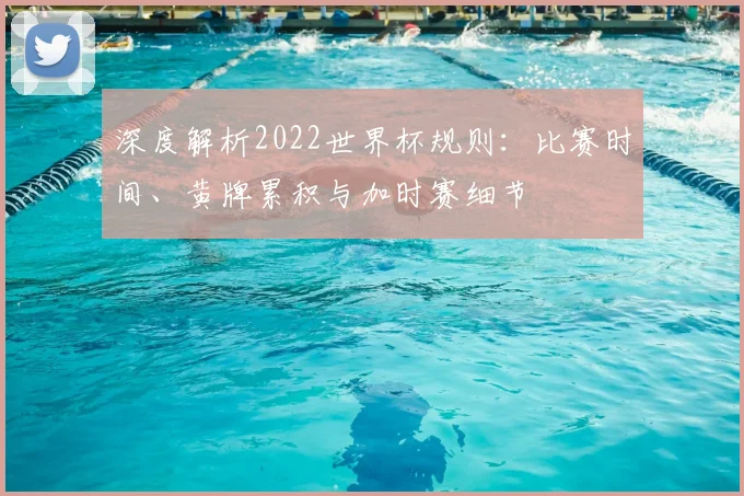 深度解析2022世界杯规则：比赛时间、黄牌累积与加时赛细节