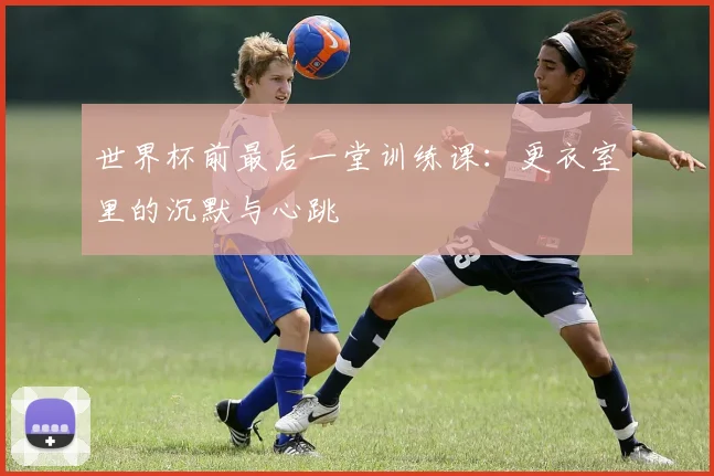 世界杯前最后一堂训练课:更衣室里的沉默与心跳