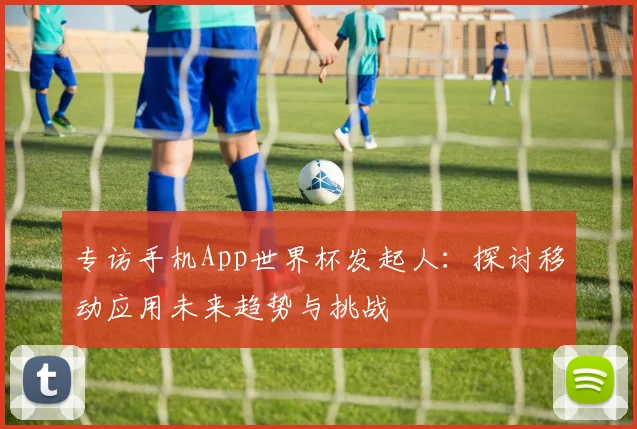 专访手机App世界杯发起人：探讨移动应用未来趋势与挑战