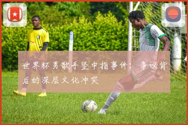 世界杯男歌手竖中指事件：争议背后的深层文化冲突