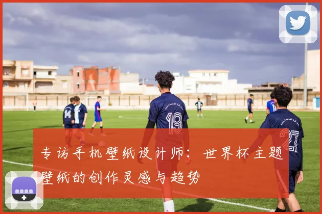 专访手机壁纸设计师:世界杯主题壁纸的创作灵感与趋势