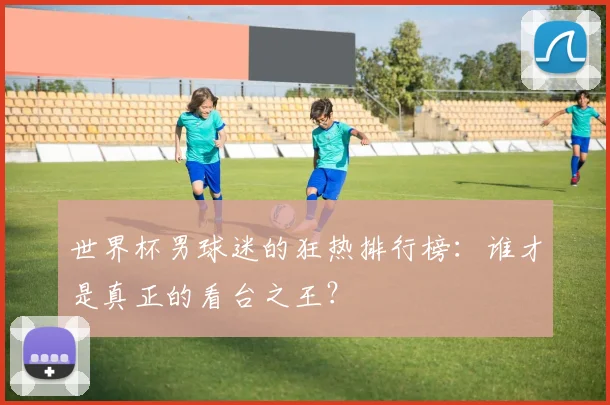 世界杯男球迷的狂热排行榜:谁才是真正的看台之王?
