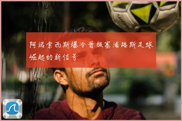 阿诺索西斯爆冷晋级塞浦路斯足球崛起的新信号