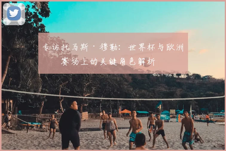 专访托马斯·穆勒:世界杯与欧洲杯赛场上的关键角色解析