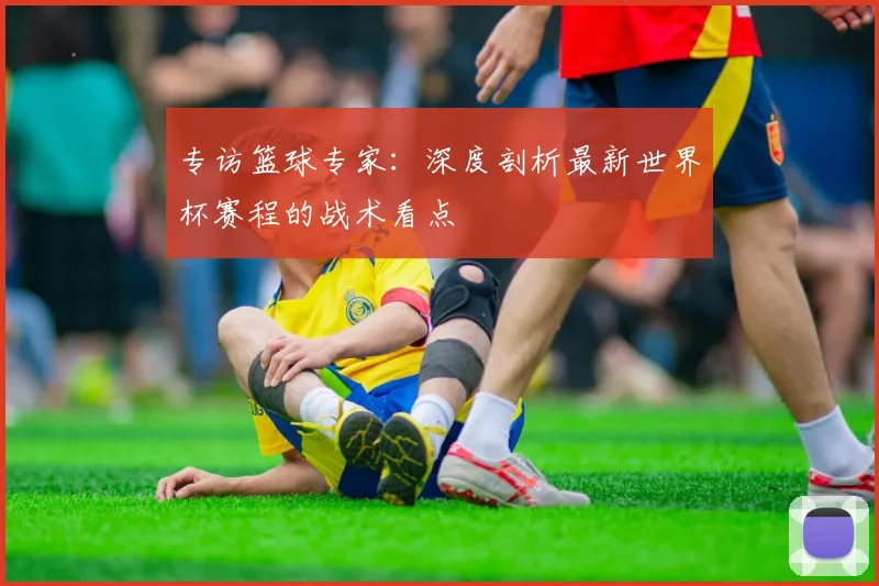 专访篮球专家:深度剖析最新世界杯赛程的战术看点