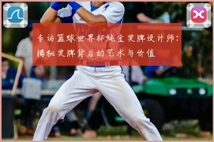 专访篮球世界杯纯金奖牌设计师:揭秘奖牌背后的艺术与价值