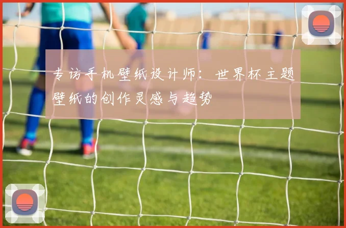 专访手机壁纸设计师:世界杯主题壁纸的创作灵感与趋势