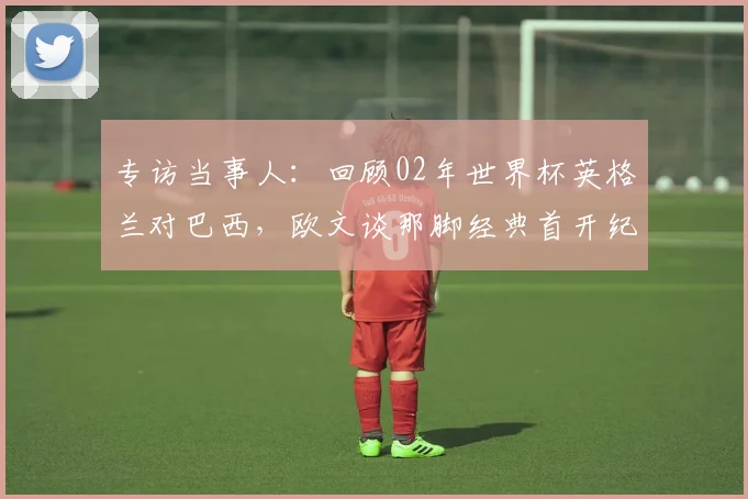 专访当事人：回顾02年世界杯英格兰对巴西，欧文谈那脚经典首开纪录