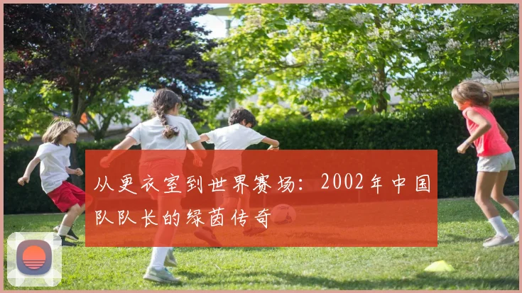 从更衣室到世界赛场：2002年中国队队长的绿茵传奇