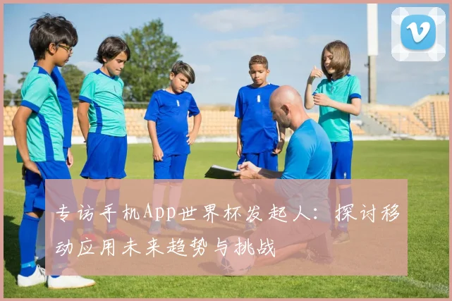 专访手机App世界杯发起人：探讨移动应用未来趋势与挑战