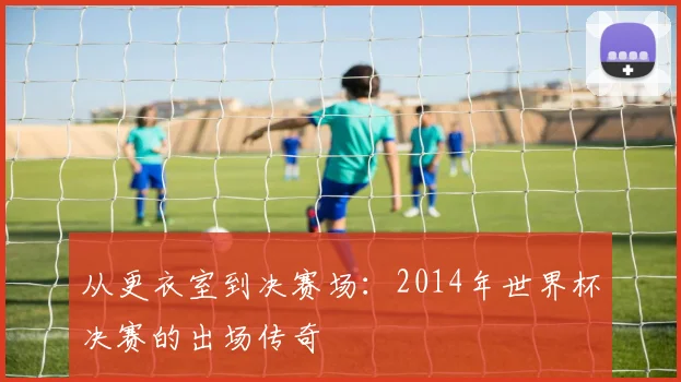 从更衣室到决赛场:2014年世界杯决赛的出场传奇