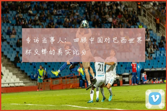 专访当事人:回顾中国对巴西世界杯交锋的真实比分