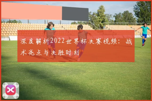 深度解析2022世界杯决赛视频：战术亮点与决胜时刻