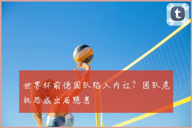世界杯前德国队陷入内讧?团队危机恐成出局隐患