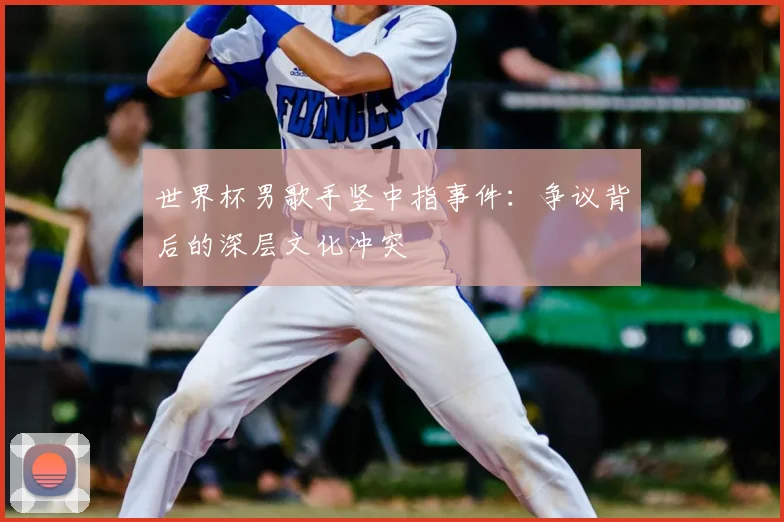 世界杯男歌手竖中指事件:争议背后的深层文化冲突