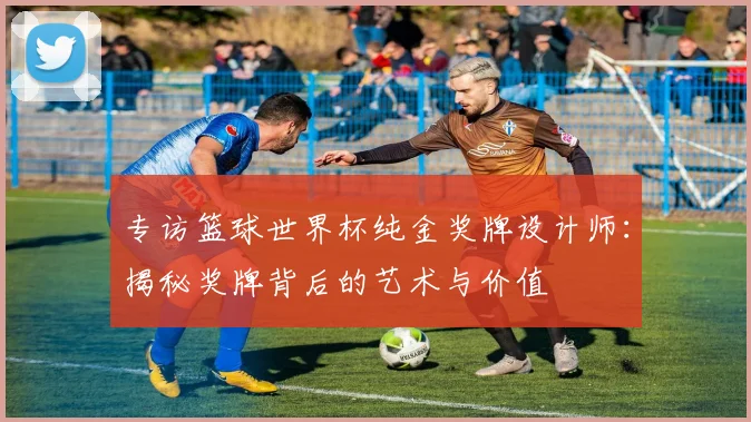 专访篮球世界杯纯金奖牌设计师：揭秘奖牌背后的艺术与价值